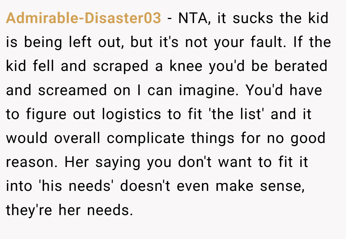 Admirable-Disaster03 − NTA, it sucks the kid is being left out, but it's not your fault. If the kid fell and scraped a knee you'd be berated and screamed on I can imagine. You'd have to figure out logistics to fit 'the list' and it would overall complicate things for no good reason. Her saying you don't want to fit it into 'his needs' doesn't even make sense, they're her needs.