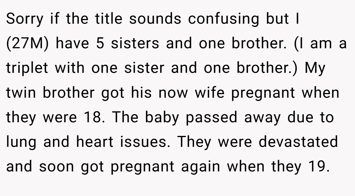 Sorry if the title sounds confusing but I (27M) have 5 sisters and one brother. (I am a triplet with one sister and one brother.) My twin brother got his now wife pregnant when they were 18. The baby passed away due to lung and heart issues. They were devastated and soon got pregnant again when they 19.