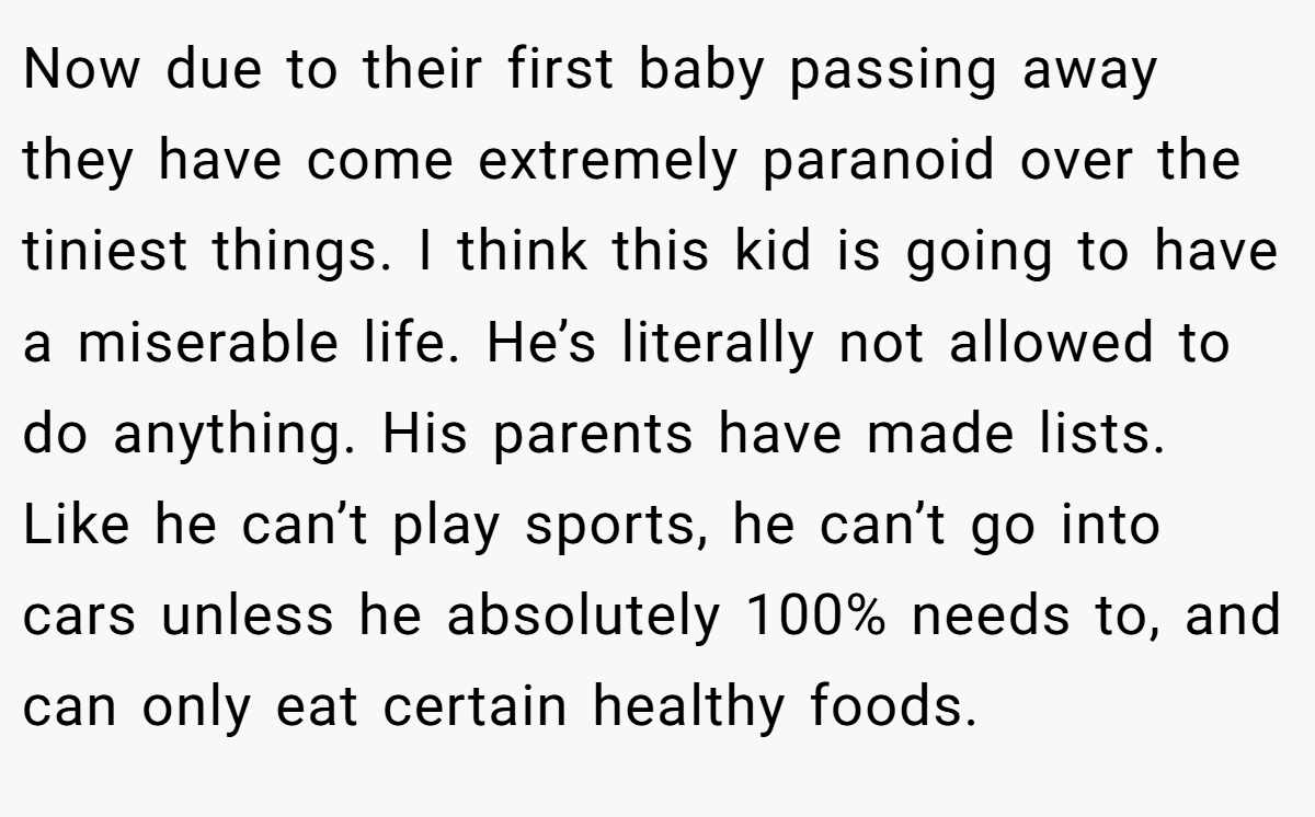 Now due to their first baby passing away they have come extremely paranoid over the tiniest things. I think this kid is going to have a miserable life. He’s literally not allowed to do anything. His parents have made lists. Like he can’t play sports, he can’t go into cars unless he absolutely 100% needs to, and can only eat certain healthy foods.