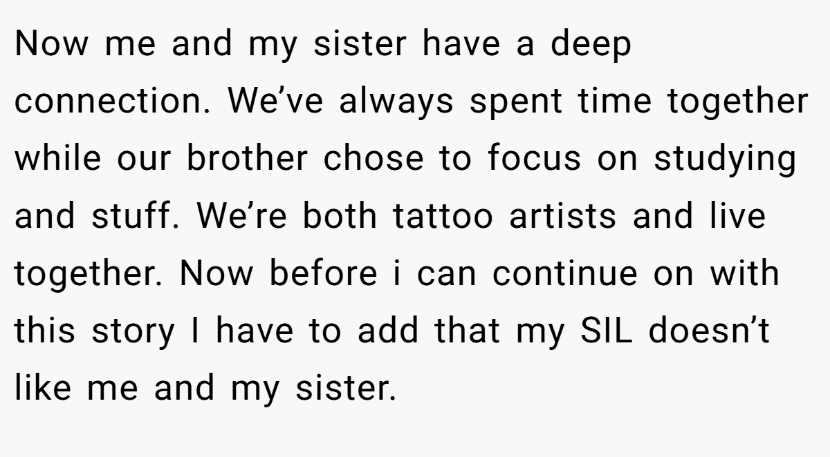 Now me and my sister have a deep connection. We’ve always spent time together while our brother chose to focus on studying and stuff. We’re both tattoo artists and live together. Now before i can continue on with this story I have to add that my SIL doesn’t like me and my sister.