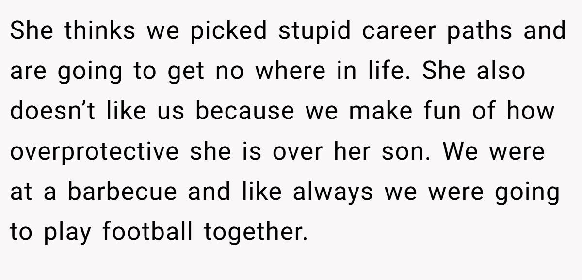 She thinks we picked stupid career paths and are going to get no where in life. She also doesn’t like us because we make fun of how overprotective she is over her son. We were at a barbecue and like always we were going to play football together.