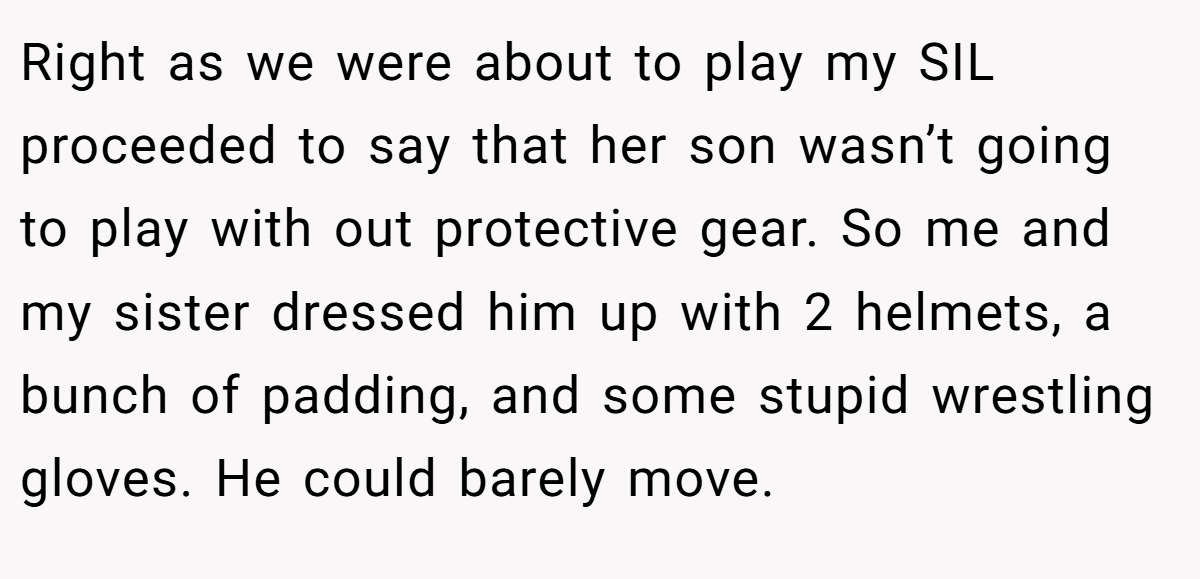 Right as we were about to play my SIL proceeded to say that her son wasn’t going to play with out protective gear. So me and my sister dressed him up with 2 helmets, a bunch of padding, and some stupid wrestling gloves. He could barely move.