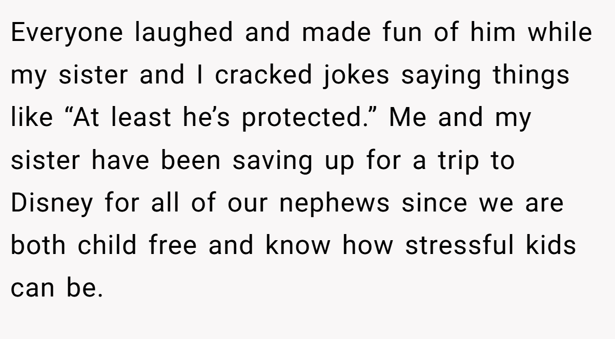 Everyone laughed and made fun of him while my sister and I cracked jokes saying things like “At least he’s protected.” Me and my sister have been saving up for a trip to Disney for all of our nephews since we are both child free and know how stressful kids can be.