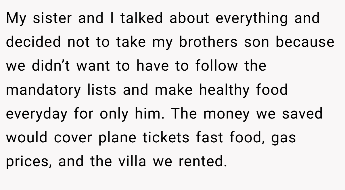 My sister and I talked about everything and decided not to take my brothers son because we didn’t want to have to follow the mandatory lists and make healthy food everyday for only him. The money we saved would cover plane tickets fast food, gas prices, and the villa we rented.