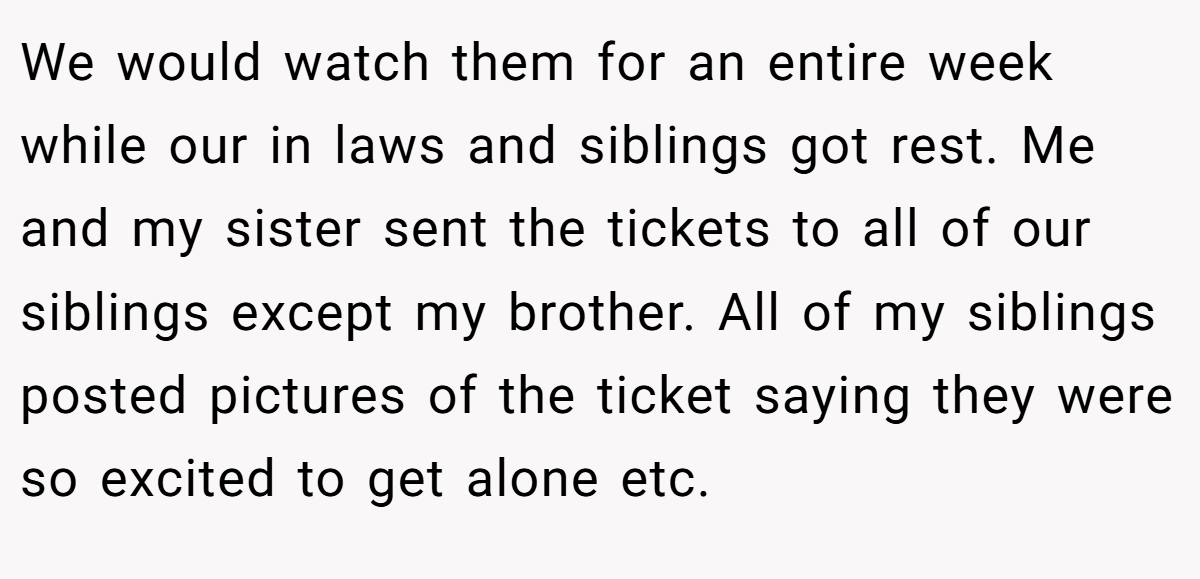 We would watch them for an entire week while our in laws and siblings got rest. Me and my sister sent the tickets to all of our siblings except my brother. All of my siblings posted pictures of the ticket saying they were so excited to get alone etc.