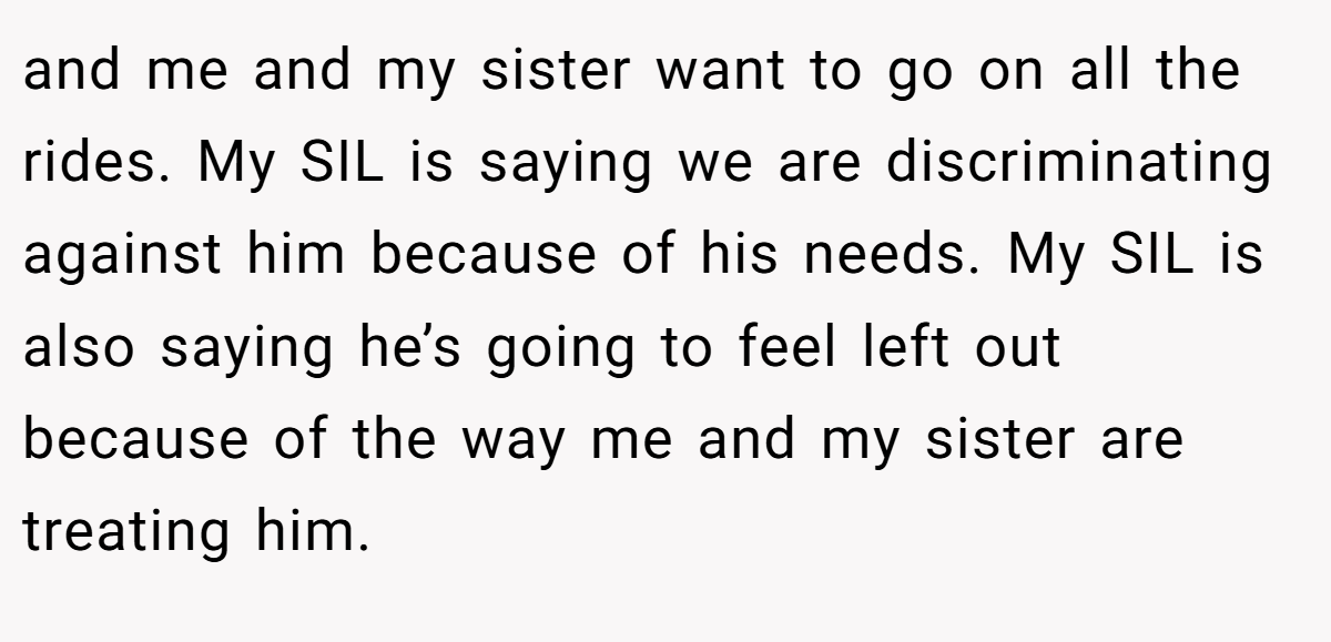 and me and my sister want to go on all the rides. My SIL is saying we are discriminating against him because of his needs. My SIL is also saying he’s going to feel left out because of the way me and my sister are treating him.