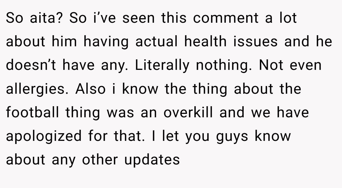 So aita? So i’ve seen this comment a lot about him having actual health issues and he doesn’t have any. Literally nothing. Not even allergies. Also i know the thing about the football thing was an overkill and we have apologized for that. I let you guys know about any other updates