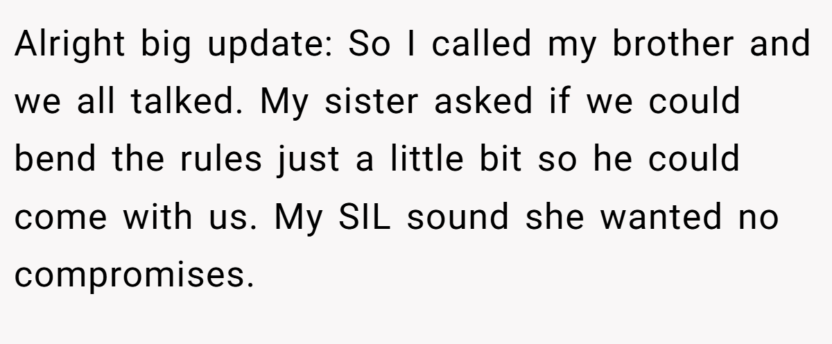 Alright big update: So I called my brother and we all talked. My sister asked if we could bend the rules just a little bit so he could come with us. My SIL sound she wanted no compromises.