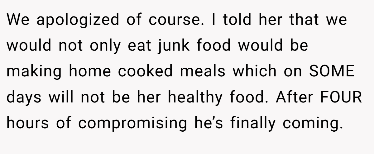 We apologized of course. I told her that we would not only eat junk food would be making home cooked meals which on SOME days will not be her healthy food. After FOUR hours of compromising he’s finally coming.