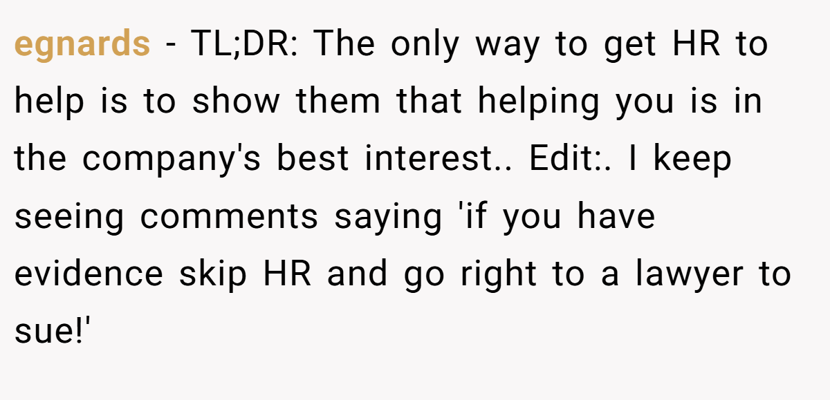 egnards − TL;DR: The only way to get HR to help is to show them that helping you is in the company's best interest.. Edit:. I keep seeing comments saying 'if you have evidence skip HR and go right to a lawyer to sue!'