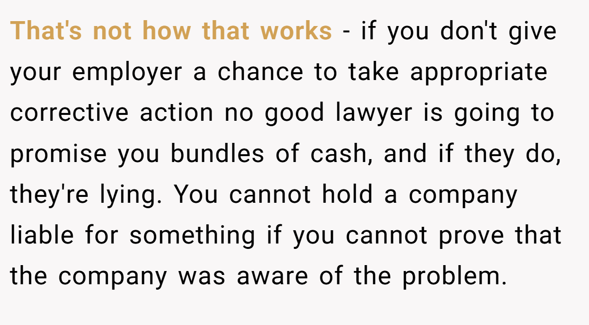 That's not how that works - if you don't give your employer a chance to take appropriate corrective action no good lawyer is going to promise you bundles of cash, and if they do, they're lying. You cannot hold a company liable for something if you cannot prove that the company was aware of the problem.