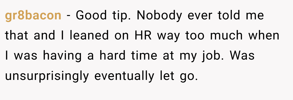 gr8bacon − Good tip. Nobody ever told me that and I leaned on HR way too much when I was having a hard time at my job. Was unsurprisingly eventually let go.