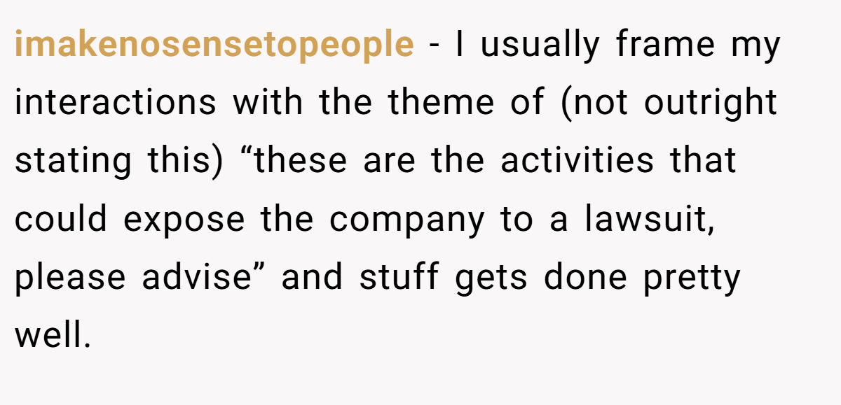 imakenosensetopeople − I usually frame my interactions with the theme of (not outright stating this) “these are the activities that could expose the company to a lawsuit, please advise” and stuff gets done pretty well.