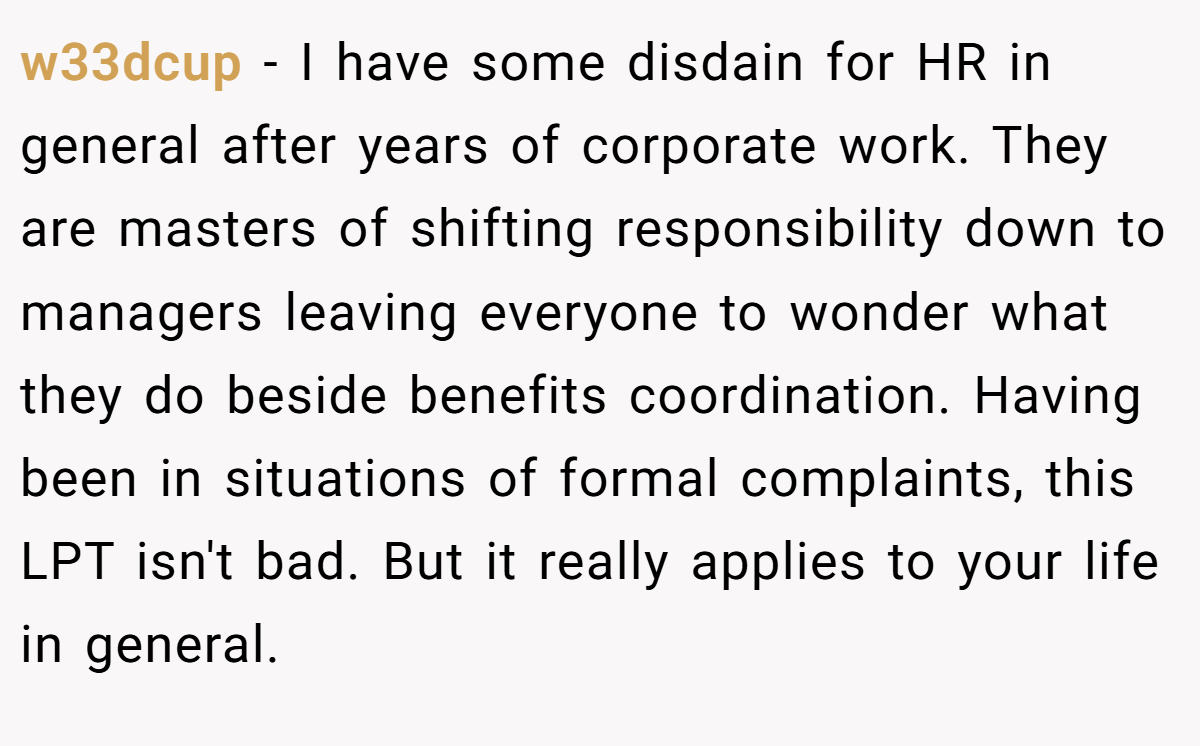 w33dcup − I have some disdain for HR in general after years of corporate work. They are masters of shifting responsibility down to managers leaving everyone to wonder what they do beside benefits coordination. Having been in situations of formal complaints, this LPT isn't bad. But it really applies to your life in general.