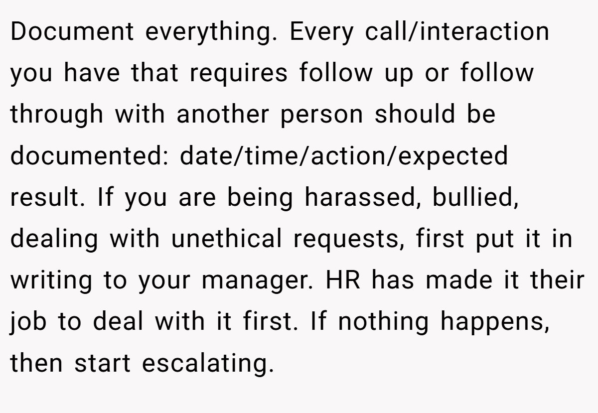 Document everything. Every call/interaction you have that requires follow up or follow through with another person should be documented: date/time/action/expected result. If you are being harassed, bullied, dealing with unethical requests, first put it in writing to your manager. HR has made it their job to deal with it first. If nothing happens, then start escalating.