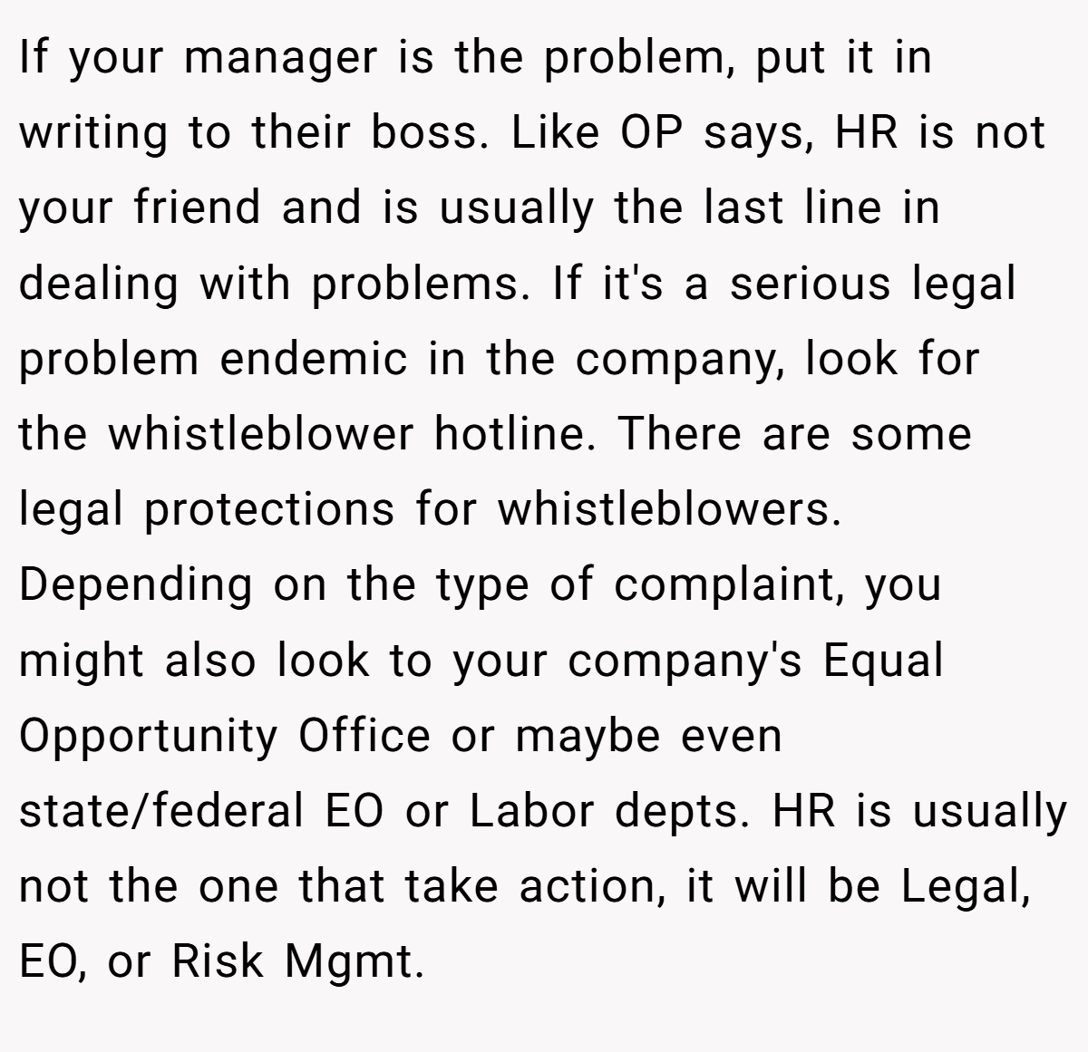 If your manager is the problem, put it in writing to their boss. Like OP says, HR is not your friend and is usually the last line in dealing with problems. If it's a serious legal problem endemic in the company, look for the whistleblower hotline. There are some legal protections for whistleblowers. Depending on the type of complaint, you might also look to your company's Equal Opportunity Office or maybe even state/federal EO or Labor depts. HR is usually not the one that take action, it will be Legal, EO, or Risk Mgmt.