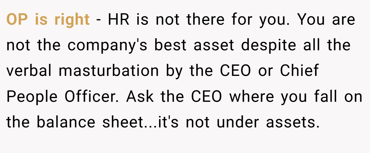 OP is right - HR is not there for you. You are not the company's best asset despite all the verbal masturbation by the CEO or Chief People Officer. Ask the CEO where you fall on the balance sheet...it's not under assets.
