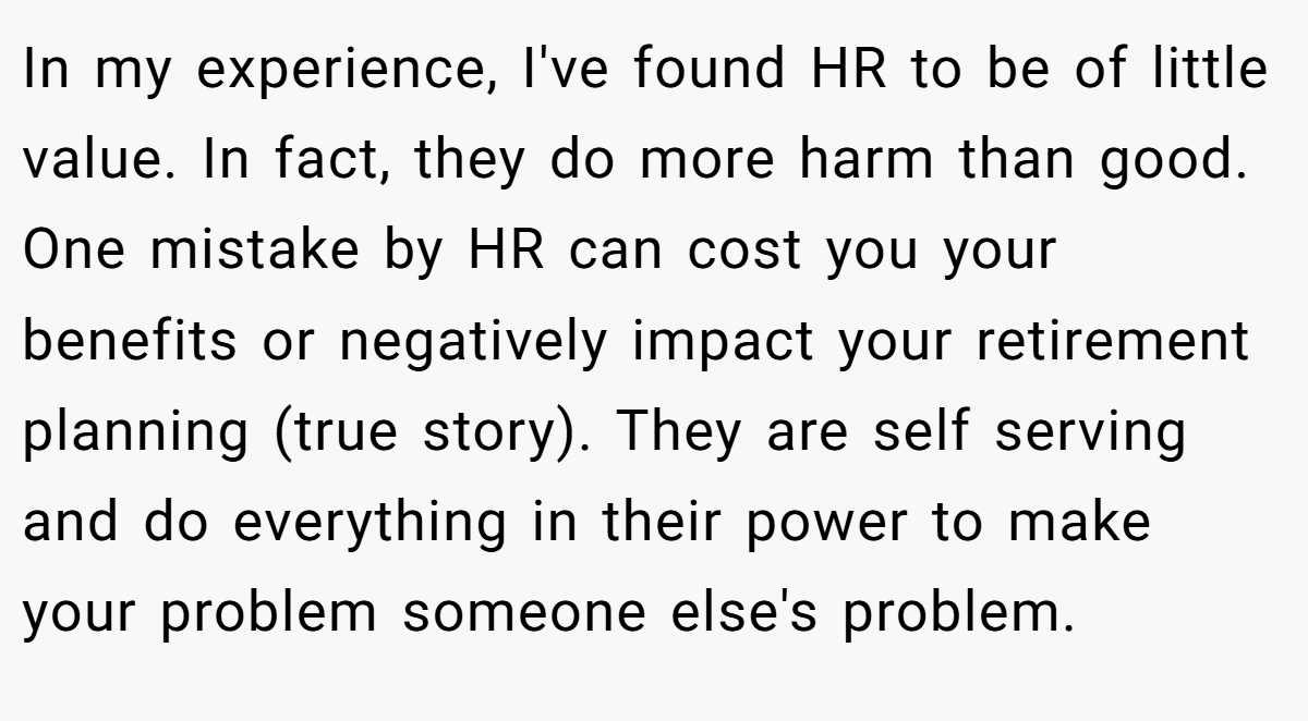 In my experience, I've found HR to be of little value. In fact, they do more harm than good. One mistake by HR can cost you your benefits or negatively impact your retirement planning (true story). They are self serving and do everything in their power to make your problem someone else's problem.