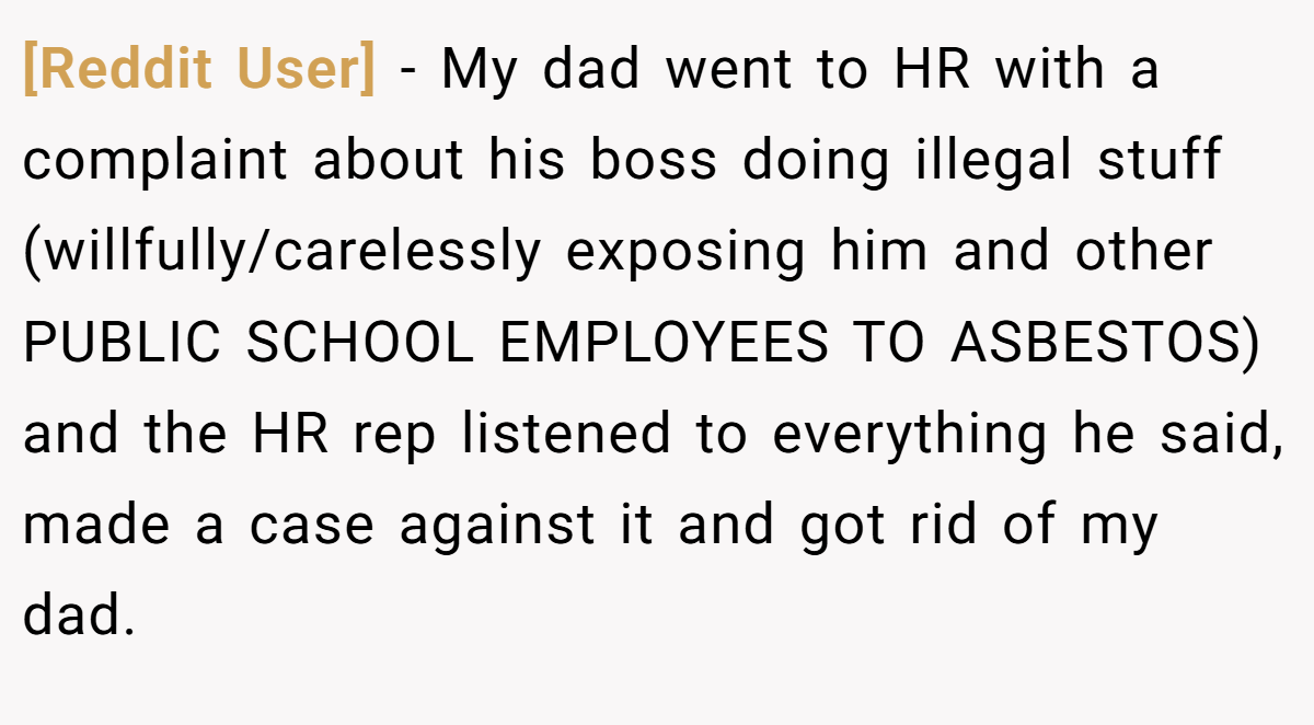 [Reddit User] − My dad went to HR with a complaint about his boss doing illegal stuff (willfully/carelessly exposing him and other PUBLIC SCHOOL EMPLOYEES TO ASBESTOS) and the HR rep listened to everything he said, made a case against it and got rid of my dad.
