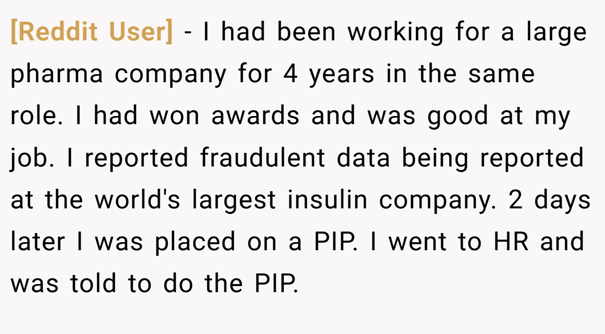 [Reddit User] − I had been working for a large pharma company for 4 years in the same role. I had won awards and was good at my job. I reported fraudulent data being reported at the world's largest insulin company. 2 days later I was placed on a PIP. I went to HR and was told to do the PIP.