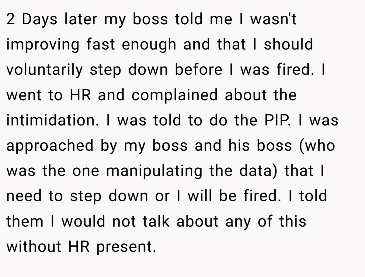 2 Days later my boss told me I wasn't improving fast enough and that I should voluntarily step down before I was fired. I went to HR and complained about the intimidation. I was told to do the PIP. I was approached by my boss and his boss (who was the one manipulating the data) that I need to step down or I will be fired. I told them I would not talk about any of this without HR present.