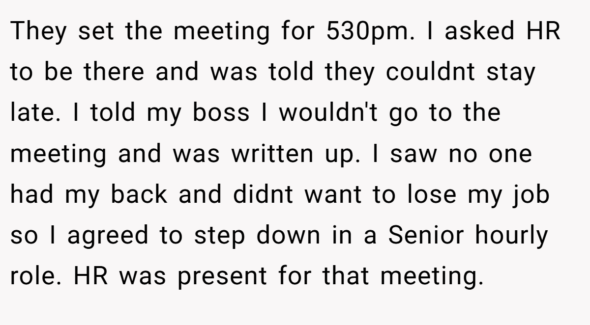 They set the meeting for 530pm. I asked HR to be there and was told they couldnt stay late. I told my boss I wouldn't go to the meeting and was written up. I saw no one had my back and didnt want to lose my job so I agreed to step down in a Senior hourly role. HR was present for that meeting.