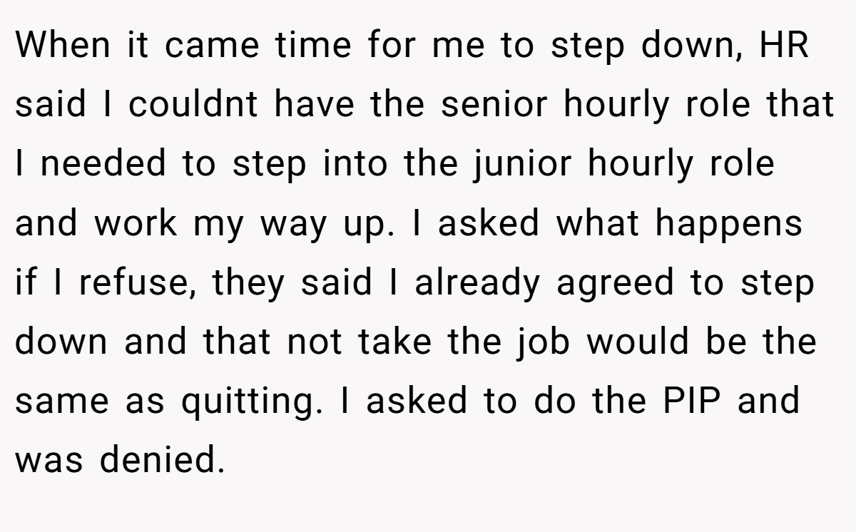 When it came time for me to step down, HR said I couldnt have the senior hourly role that I needed to step into the junior hourly role and work my way up. I asked what happens if I refuse, they said I already agreed to step down and that not take the job would be the same as quitting. I asked to do the PIP and was denied.
