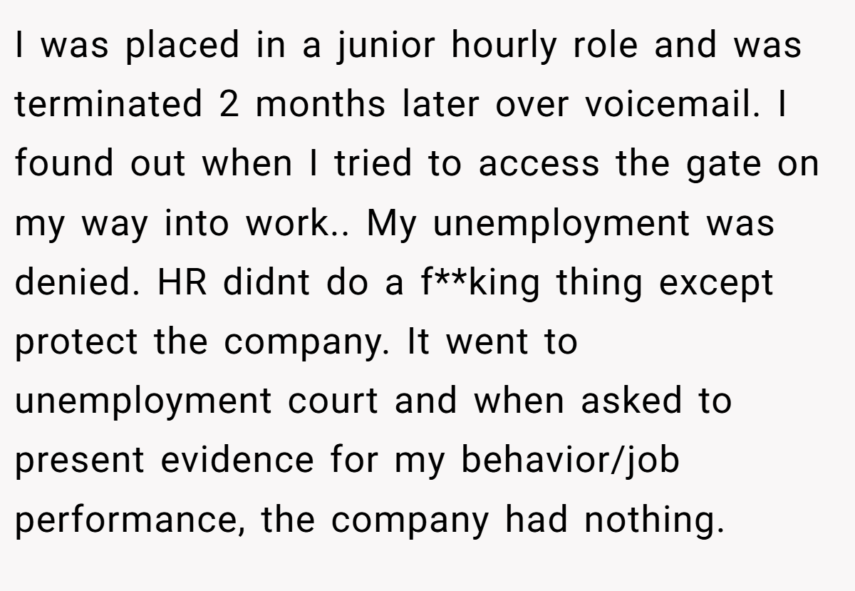 I was placed in a junior hourly role and was terminated 2 months later over voicemail. I found out when I tried to access the gate on my way into work.. My unemployment was denied. HR didnt do a f**king thing except protect the company. It went to unemployment court and when asked to present evidence for my behavior/job performance, the company had nothing.