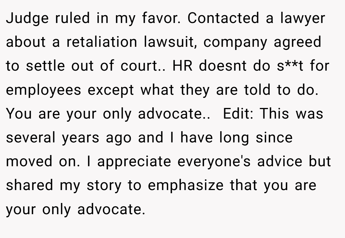 Judge ruled in my favor. Contacted a lawyer about a retaliation lawsuit, company agreed to settle out of court.. HR doesnt do s**t for employees except what they are told to do. You are your only advocate.. ​ Edit: This was several years ago and I have long since moved on. I appreciate everyone's advice but shared my story to emphasize that you are your only advocate.