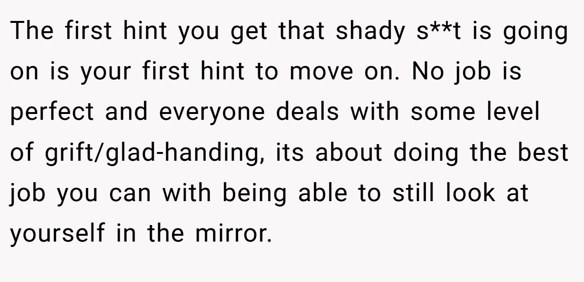The first hint you get that shady s**t is going on is your first hint to move on. No job is perfect and everyone deals with some level of grift/glad-handing, its about doing the best job you can with being able to still look at yourself in the mirror.