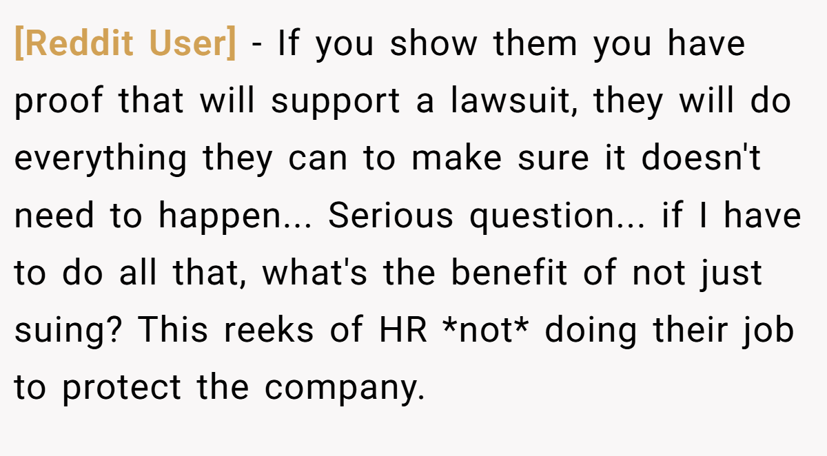 [Reddit User] − If you show them you have proof that will support a lawsuit, they will do everything they can to make sure it doesn't need to happen... Serious question... if I have to do all that, what's the benefit of not just suing? This reeks of HR *not* doing their job to protect the company.
