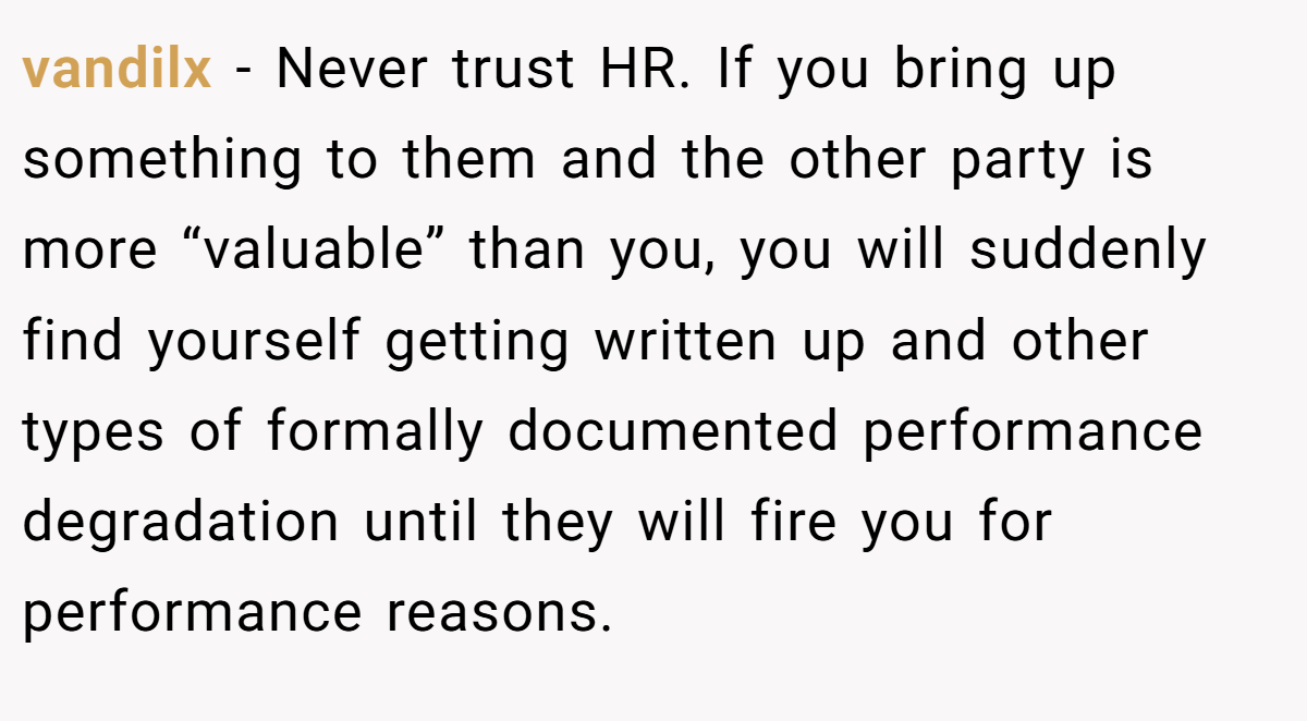 vandilx − Never trust HR. If you bring up something to them and the other party is more “valuable” than you, you will suddenly find yourself getting written up and other types of formally documented performance degradation until they will fire you for performance reasons.
