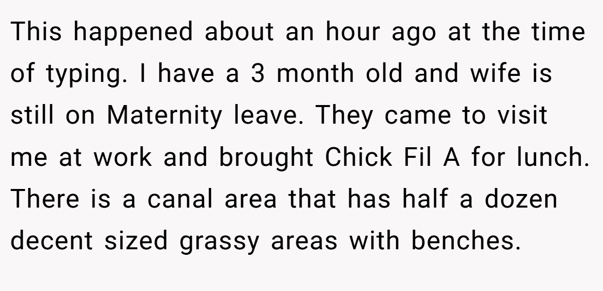 This happened about an hour ago at the time of typing. I have a 3 month old and wife is still on Maternity leave. They came to visit me at work and brought Chick Fil A for lunch. There is a canal area that has half a dozen decent sized grassy areas with benches.