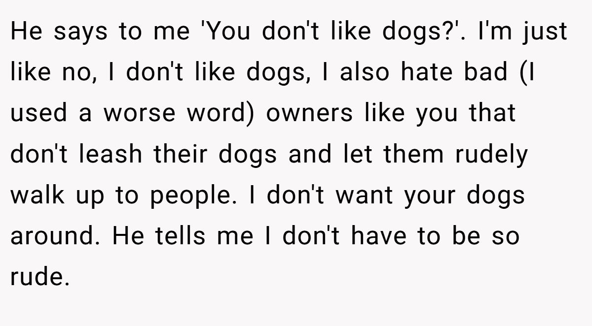 He says to me 'You don't like dogs?'. I'm just like no, I don't like dogs, I also hate bad (I used a worse word) owners like you that don't leash their dogs and let them rudely walk up to people. I don't want your dogs around. He tells me I don't have to be so rude.
