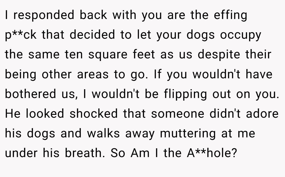 I responded back with you are the effing p**ck that decided to let your dogs occupy the same ten square feet as us despite their being other areas to go. If you wouldn't have bothered us, I wouldn't be flipping out on you. He looked shocked that someone didn't adore his dogs and walks away muttering at me under his breath. So Am I the A**hole?