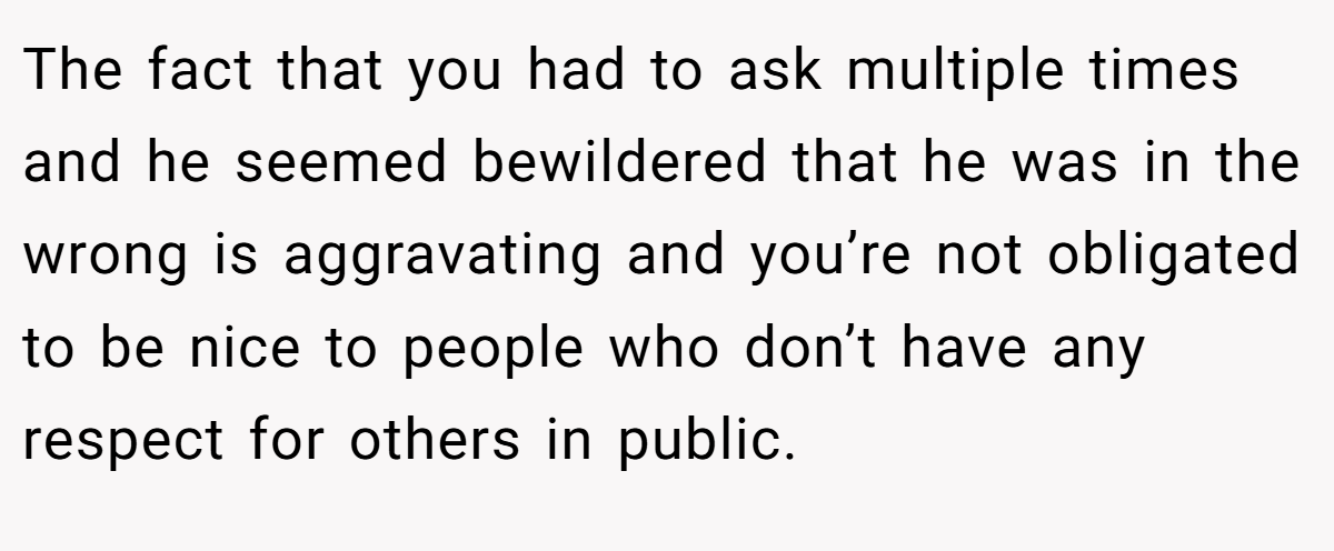 The fact that you had to ask multiple times and he seemed bewildered that he was in the wrong is aggravating and you’re not obligated to be nice to people who don’t have any respect for others in public.