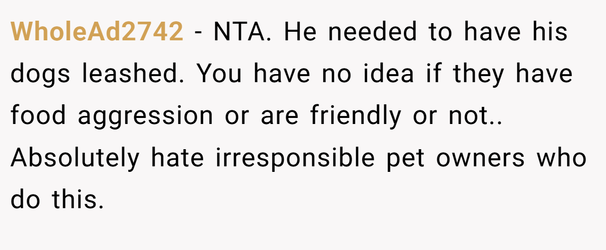 WholeAd2742 - NTA. He needed to have his dogs leashed. You have no idea if they have food aggression or are friendly or not.. Absolutely hate irresponsible pet owners who do this.