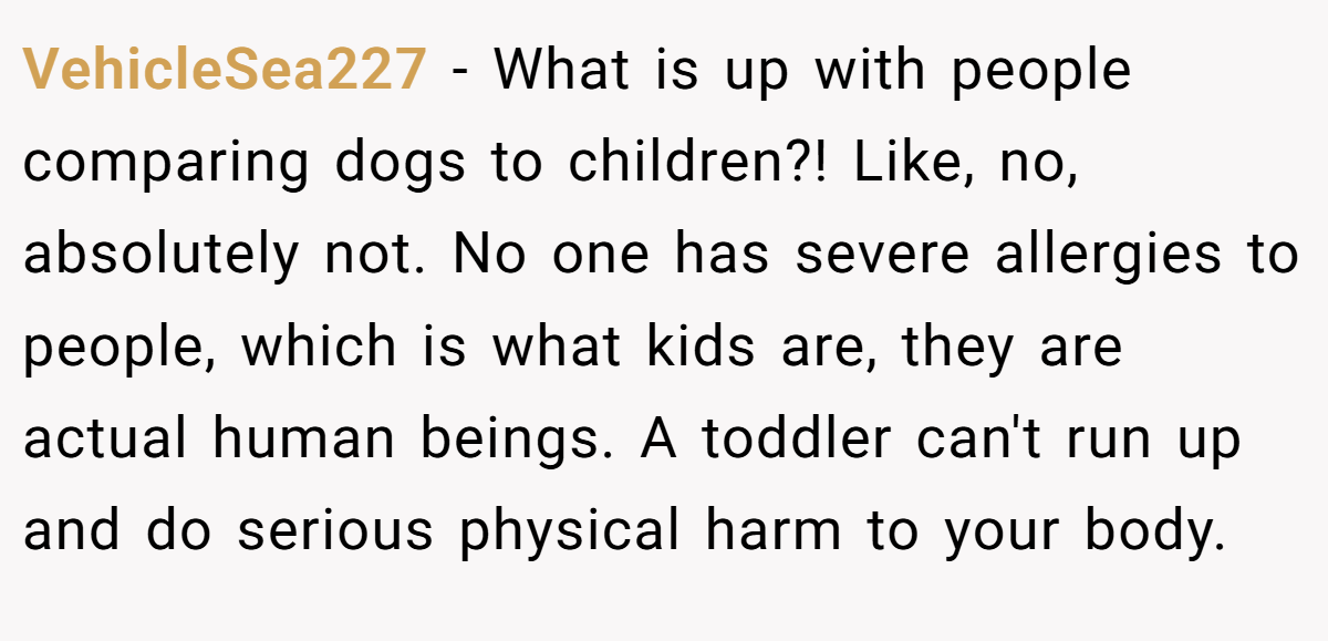 VehicleSea227 - What is up with people comparing dogs to children?! Like, no, absolutely not. No one has severe allergies to people, which is what kids are, they are actual human beings. A toddler can't run up and do serious physical harm to your body.