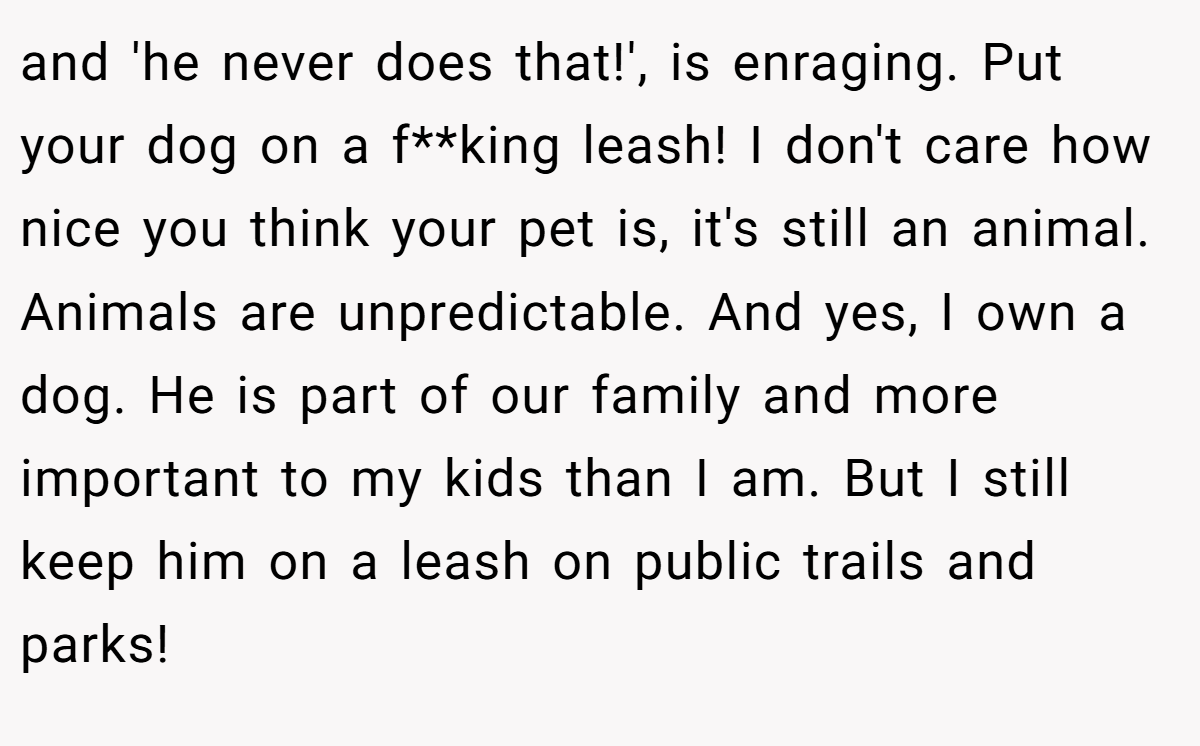 and 'he never does that!', is enraging. Put your dog on a f**king leash! I don't care how nice you think your pet is, it's still an animal. Animals are unpredictable. And yes, I own a dog. He is part of our family and more important to my kids than I am. But I still keep him on a leash on public trails and parks!