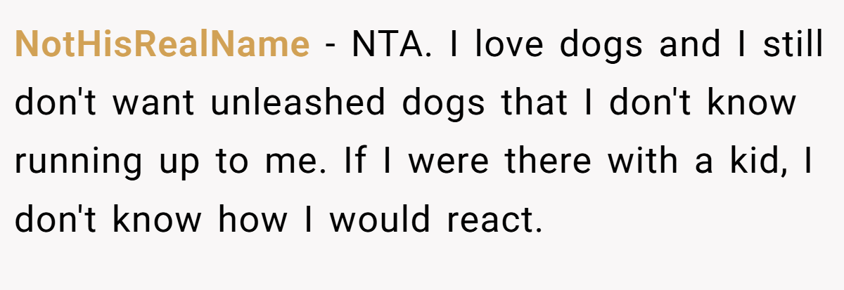 NotHisRealName - NTA. I love dogs and I still don't want unleashed dogs that I don't know running up to me. If I were there with a kid, I don't know how I would react.