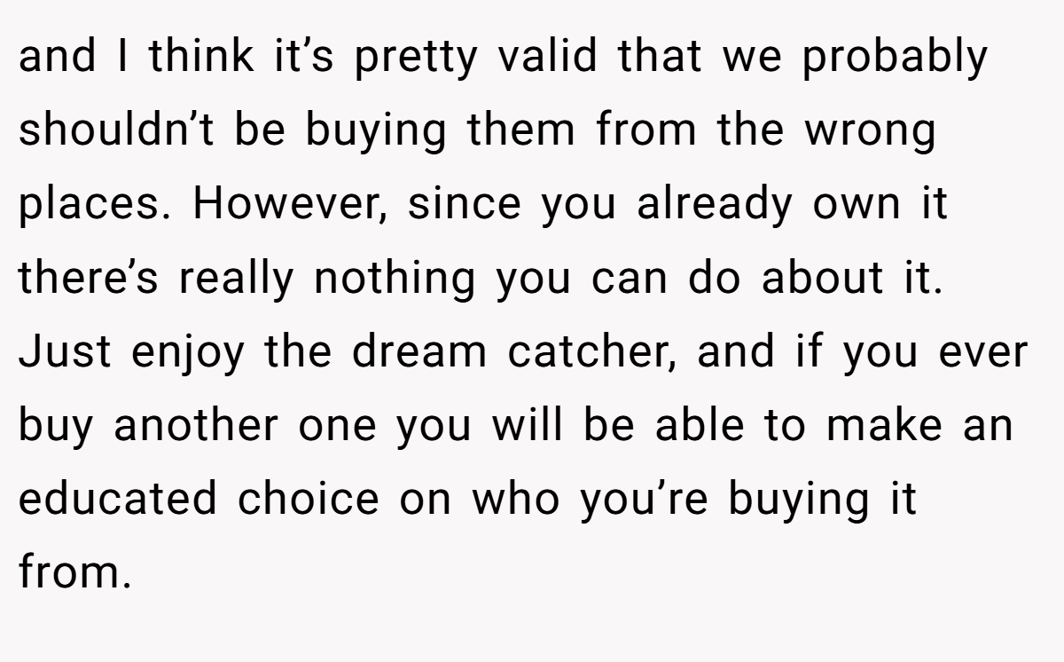and I think it’s pretty valid that we probably shouldn’t be buying them from the wrong places. However, since you already own it there’s really nothing you can do about it. Just enjoy the dream catcher, and if you ever buy another one you will be able to make an educated choice on who you’re buying it from.