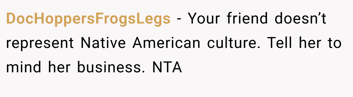 DocHoppersFrogsLegs − Your friend doesn’t represent Native American culture. Tell her to mind her business. NTA