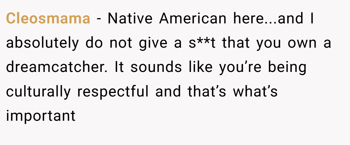 Cleosmama − Native American here...and I absolutely do not give a s**t that you own a dreamcatcher. It sounds like you’re being culturally respectful and that’s what’s important