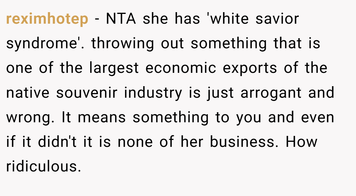 reximhotep − NTA she has 'white savior syndrome'. throwing out something that is one of the largest economic exports of the native souvenir industry is just arrogant and wrong. It means something to you and even if it didn't it is none of her business. How ridiculous.