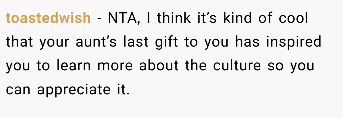 toastedwish − NTA, I think it’s kind of cool that your aunt’s last gift to you has inspired you to learn more about the culture so you can appreciate it.