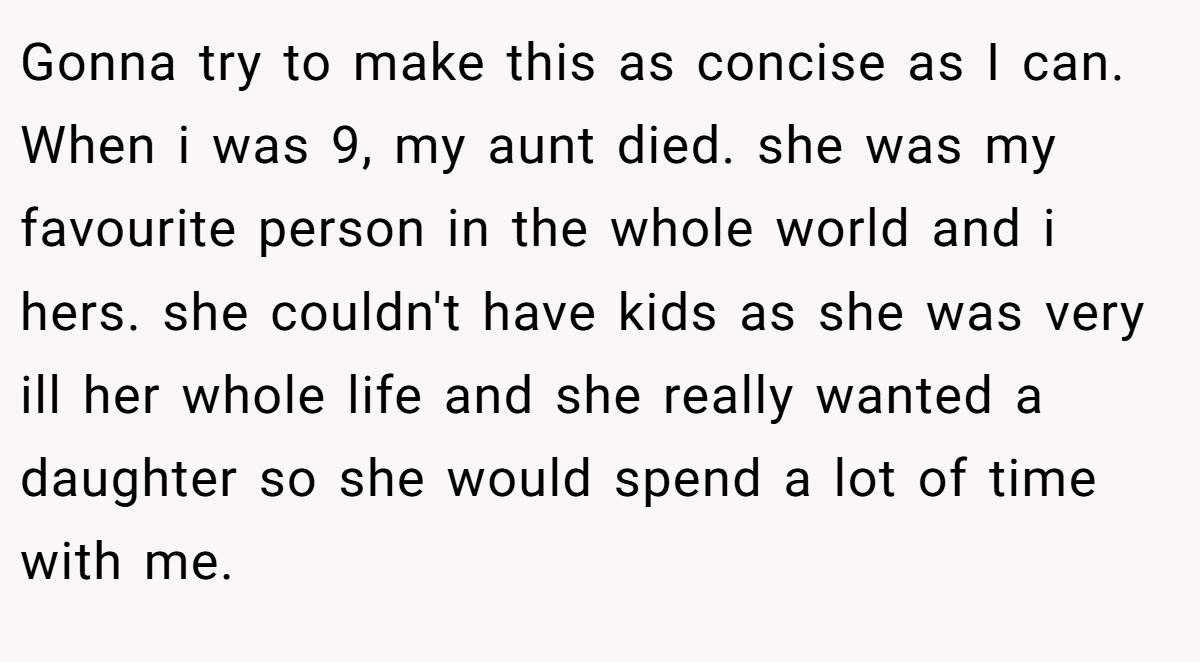 Gonna try to make this as concise as I can. When i was 9, my aunt died. she was my favourite person in the whole world and i hers. she couldn't have kids as she was very ill her whole life and she really wanted a daughter so she would spend a lot of time with me.