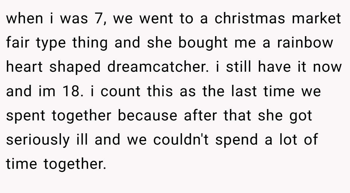 when i was 7, we went to a christmas market fair type thing and she bought me a rainbow heart shaped dreamcatcher. i still have it now and im 18. i count this as the last time we spent together because after that she got seriously ill and we couldn't spend a lot of time together.