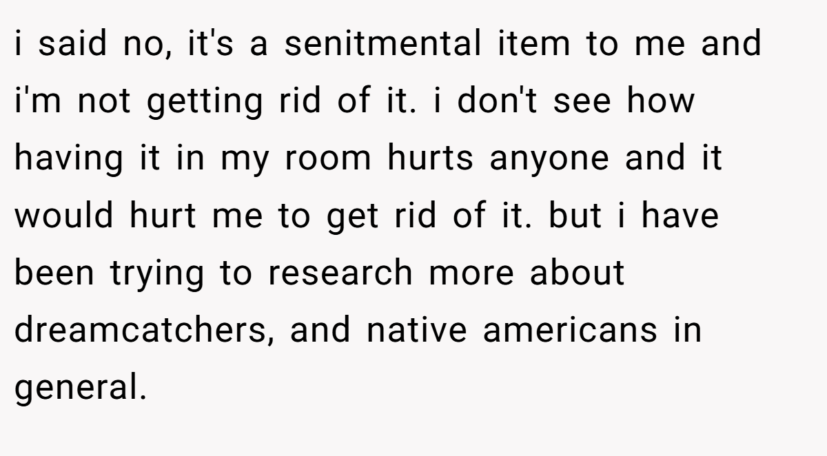 i said no, it's a senitmental item to me and i'm not getting rid of it. i don't see how having it in my room hurts anyone and it would hurt me to get rid of it. but i have been trying to research more about dreamcatchers, and native americans in general.