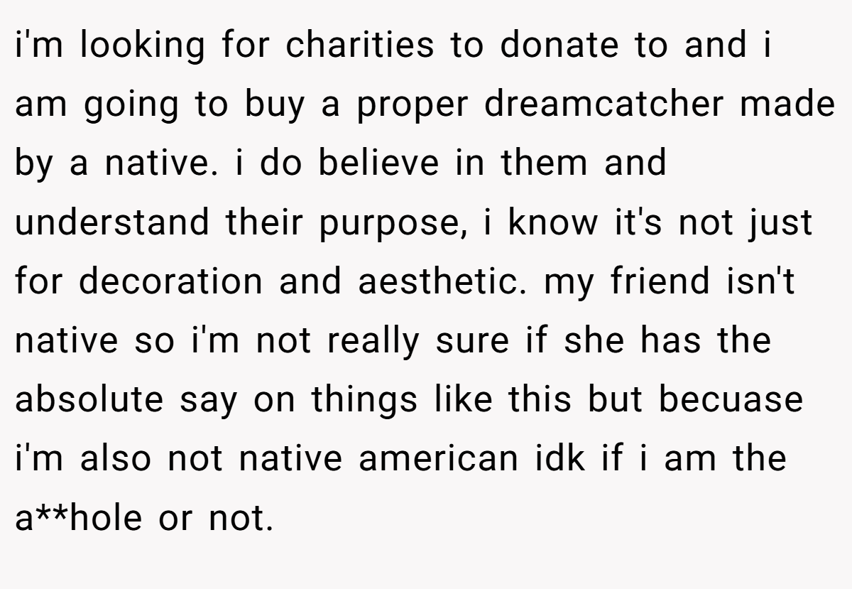 i'm looking for charities to donate to and i am going to buy a proper dreamcatcher made by a native. i do believe in them and understand their purpose, i know it's not just for decoration and aesthetic. my friend isn't native so i'm not really sure if she has the absolute say on things like this but becuase i'm also not native american idk if i am the a**hole or not.
