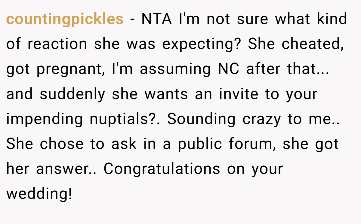 countingpickles − NTA I'm not sure what kind of reaction she was expecting? She cheated, got pregnant, I'm assuming NC after that... and suddenly she wants an invite to your impending nuptials?. Sounding crazy to me.. She chose to ask in a public forum, she got her answer.. Congratulations on your wedding!